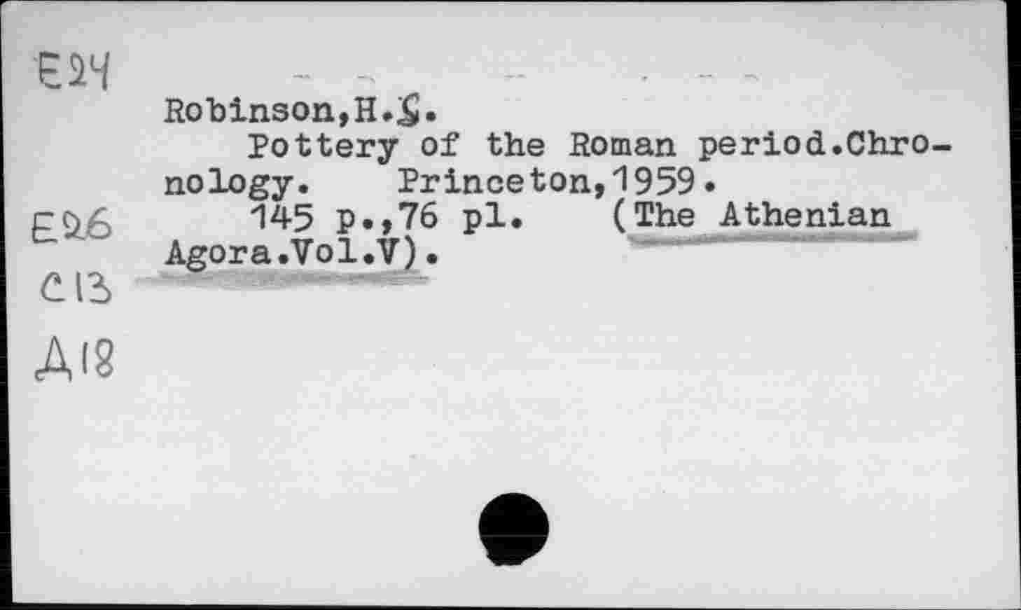 ﻿U4 —	-	- - ~
Robinson,H.$.
Pottery of the Roman period.Chro nology.	Princeton,1959•
145 P«»76 pl. (The Athenian Agora.Vol.V)•
CB '
ДІ8